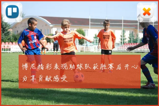 博尼精彩表现助球队获胜赛后开心分享贡献感受