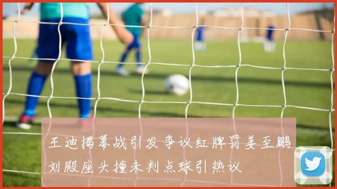 王迪揭幕战引发争议红牌罚姜至鹏刘殿座头撞未判点球引热议