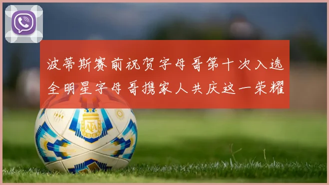 波蒂斯赛前祝贺字母哥第十次入选全明星字母哥携家人共庆这一荣耀时刻