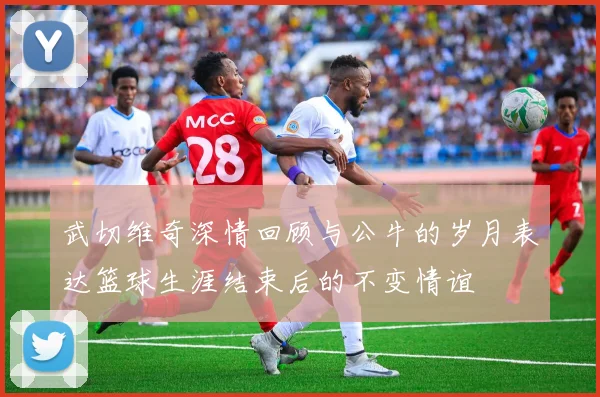 武切维奇深情回顾与公牛的岁月表达篮球生涯结束后的不变情谊