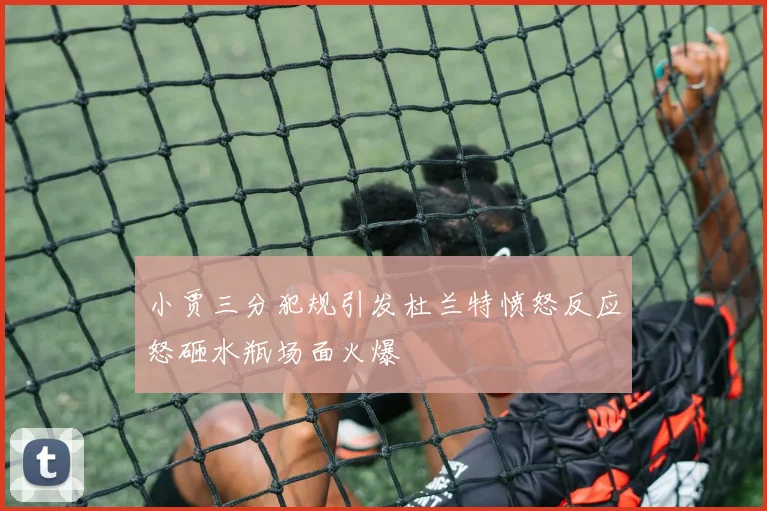 小贾三分犯规引发杜兰特愤怒反应怒砸水瓶场面火爆