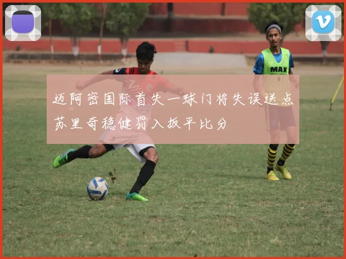 迈阿密国际首失一球门将失误送点苏里奇稳健罚入扳平比分