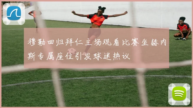 穆勒回归拜仁主场观看比赛坐赫内斯专属座位引发球迷热议