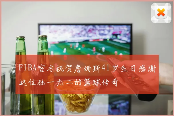 FIBA官方祝贺詹姆斯41岁生日感谢这位独一无二的篮球传奇