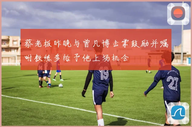 蔡老板昨晚与曾凡博击掌鼓励并嘱咐教练多给予他上场机会