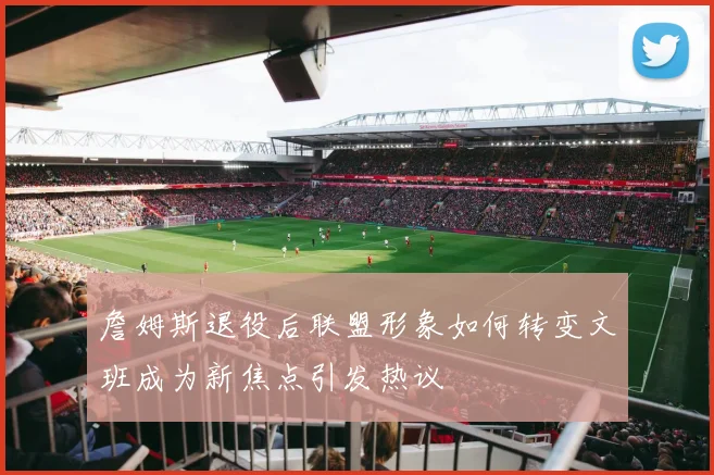 詹姆斯退役后联盟形象如何转变文班成为新焦点引发热议