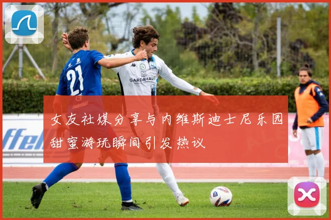 女友社媒分享与内维斯迪士尼乐园甜蜜游玩瞬间引发热议